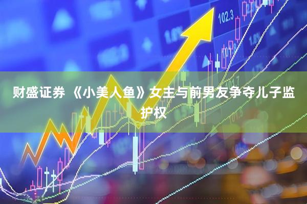 财盛证券 《小美人鱼》女主与前男友争夺儿子监护权