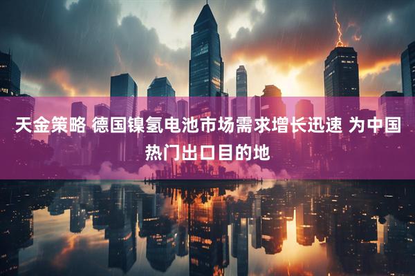 天金策略 德国镍氢电池市场需求增长迅速 为中国热门出口目的地