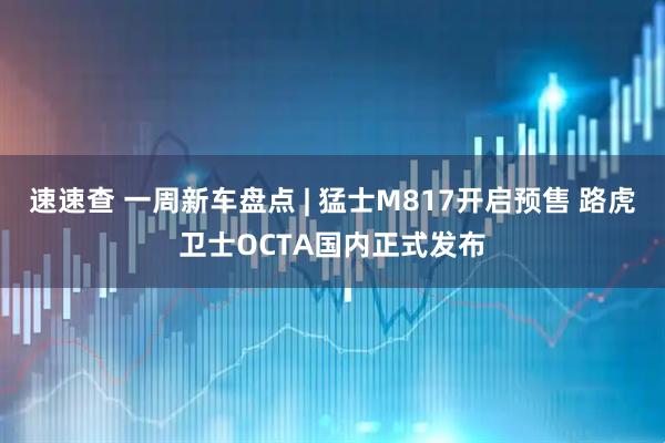 速速查 一周新车盘点 | 猛士M817开启预售 路虎卫士OCTA国内正式发布