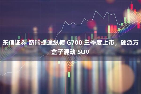 东信证券 奇瑞捷途纵横 G700 三季度上市，硬派方盒子混动 SUV