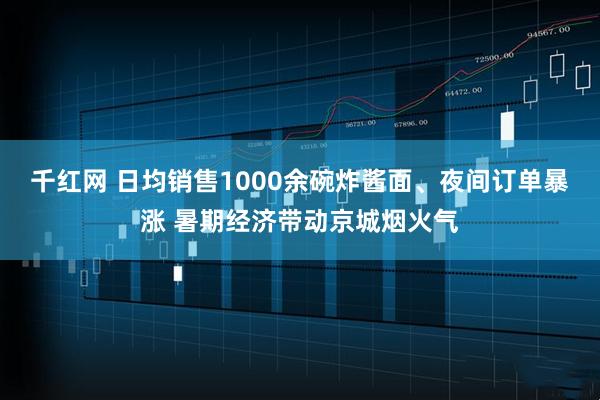 千红网 日均销售1000余碗炸酱面、夜间订单暴涨 暑期经济带动京城烟火气