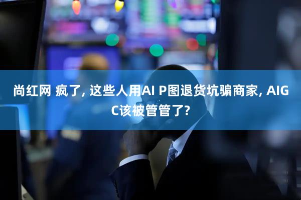 尚红网 疯了, 这些人用AI P图退货坑骗商家, AIGC该被管管了?