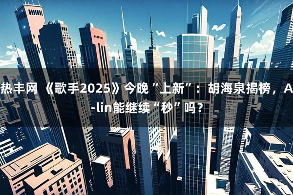 热丰网 《歌手2025》今晚“上新”：胡海泉揭榜，A-lin能继续“秒”吗？
