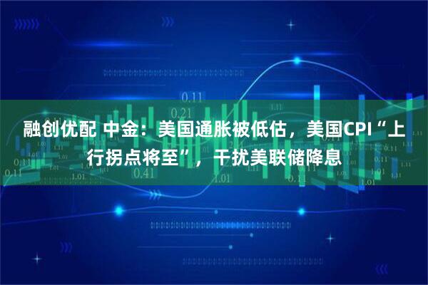 融创优配 中金：美国通胀被低估，美国CPI“上行拐点将至”，干扰美联储降息