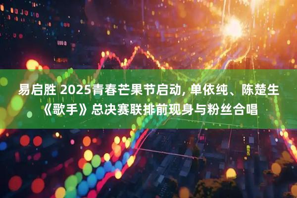 易启胜 2025青春芒果节启动, 单依纯、陈楚生《歌手》总决赛联排前现身与粉丝合唱
