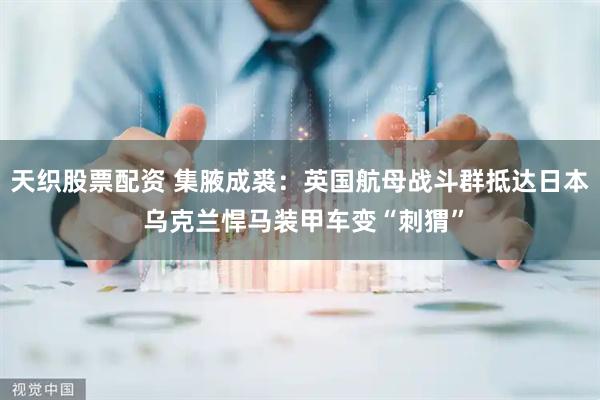 天织股票配资 集腋成裘：英国航母战斗群抵达日本 乌克兰悍马装甲车变“刺猬”