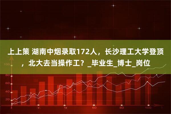 上上策 湖南中烟录取172人，长沙理工大学登顶，北大去当操作工？_毕业生_博士_岗位