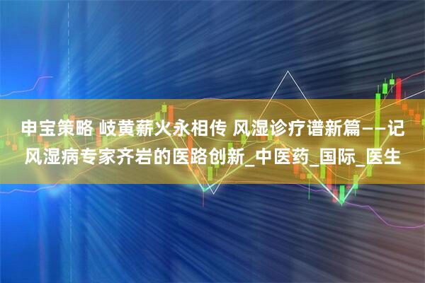 申宝策略 岐黄薪火永相传 风湿诊疗谱新篇——记风湿病专家齐岩的医路创新_中医药_国际_医生