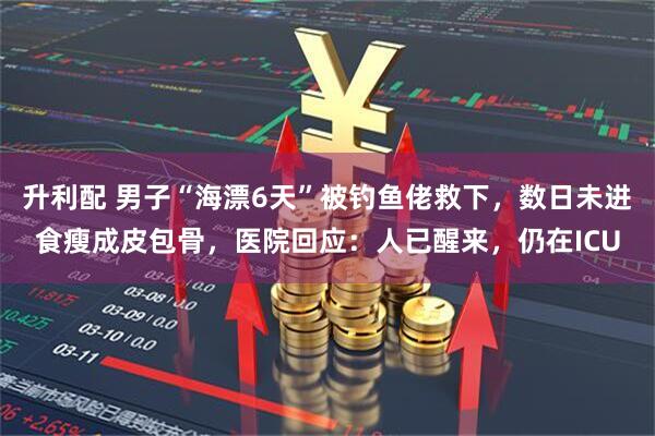升利配 男子“海漂6天”被钓鱼佬救下，数日未进食瘦成皮包骨，医院回应：人已醒来，仍在ICU
