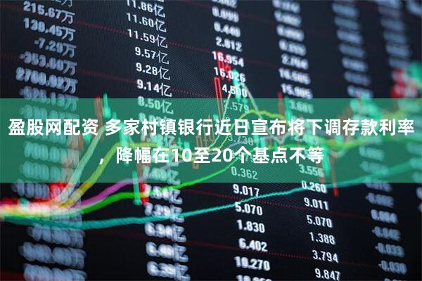 盈股网配资 多家村镇银行近日宣布将下调存款利率，降幅在10至20个基点不等