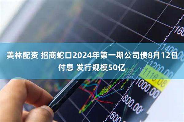 美林配资 招商蛇口2024年第一期公司债8月12日付息 发行规模50亿