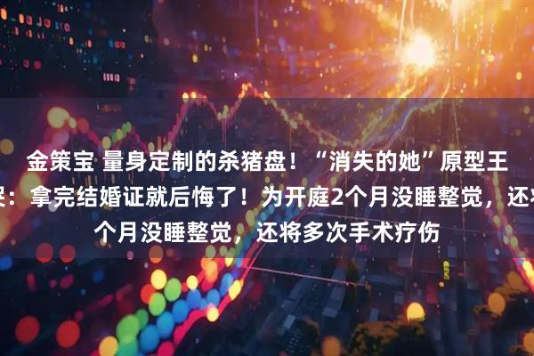 金策宝 量身定制的杀猪盘！“消失的她”原型王暖暖庭审后痛哭：拿完结婚证就后悔了！为开庭2个月没睡整觉，还将多次手术疗伤