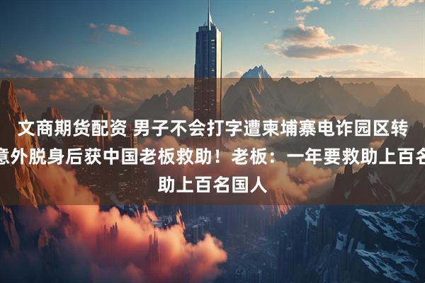 文商期货配资 男子不会打字遭柬埔寨电诈园区转卖，意外脱身后获中国老板救助！老板：一年要救助上百名国人