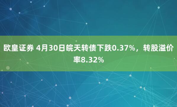欧皇证券 4月30日皖天转债下跌0.37%，转股溢价率8.32%