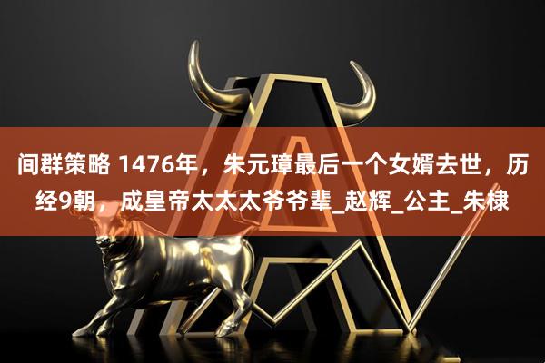 间群策略 1476年，朱元璋最后一个女婿去世，历经9朝，成皇帝太太太爷爷辈_赵辉_公主_朱棣