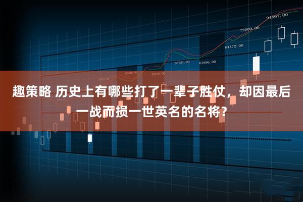 趣策略 历史上有哪些打了一辈子胜仗，却因最后一战而损一世英名的名将？