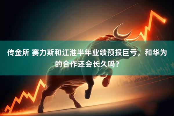 传金所 赛力斯和江淮半年业绩预报巨亏，和华为的合作还会长久吗？
